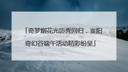 奇梦烟花光影秀回归，襄阳奇幻谷端午活动精彩纷呈
