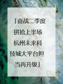 奋战二季度 拼抢上半场 杭州未来科技城大平台担当再升级