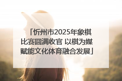 忻州市2025年象棋比赛圆满收官 以棋为媒赋能文化体育融合发展