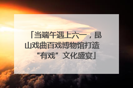 当端午遇上六一，昆山戏曲百戏博物馆打造“有戏”文化盛宴