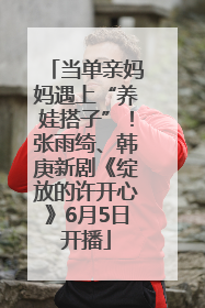 当单亲妈妈遇上“养娃搭子”！张雨绮、韩庚新剧《绽放的许开心》6月5日开播