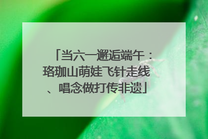 当六一邂逅端午：珞珈山萌娃飞针走线、唱念做打传非遗