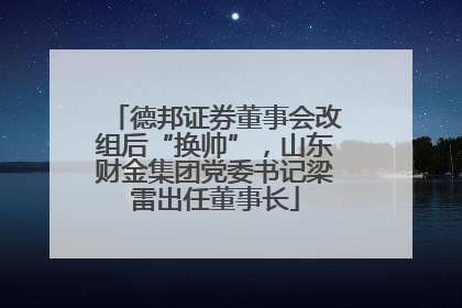 德邦证券董事会改组后“换帅”，山东财金集团党委书记梁雷出任董事长