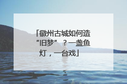徽州古城如何造“旧梦”？一盏鱼灯，一台戏