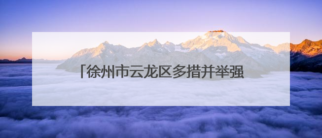 徐州市云龙区多措并举强作风优服务提效能促发展