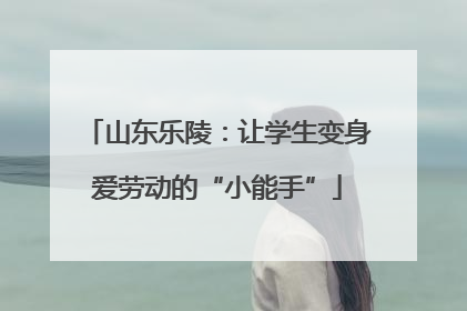 山东乐陵：让学生变身爱劳动的“小能手”