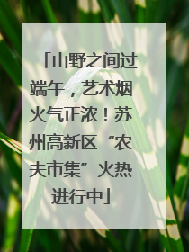 山野之间过端午，艺术烟火气正浓！苏州高新区“农夫市集”火热进行中