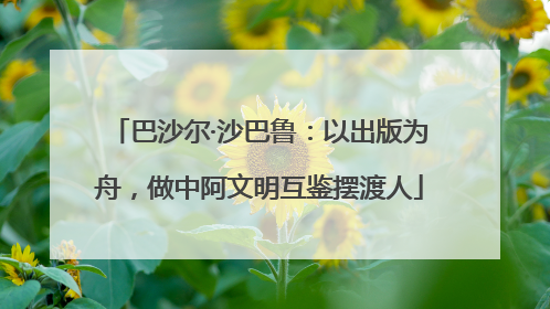 巴沙尔·沙巴鲁：以出版为舟，做中阿文明互鉴摆渡人