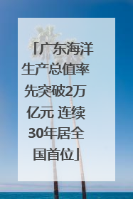 广东海洋生产总值率先突破2万亿元 连续30年居全国首位