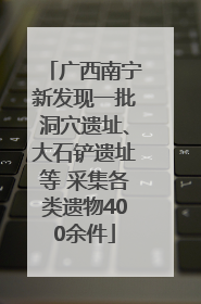 广西南宁新发现一批洞穴遗址、大石铲遗址等 采集各类遗物400余件