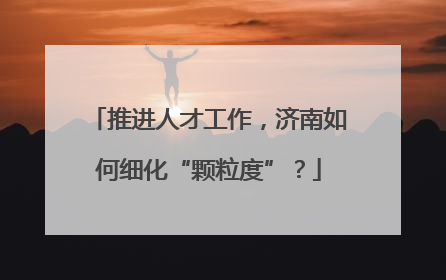推进人才工作，济南如何细化“颗粒度”？