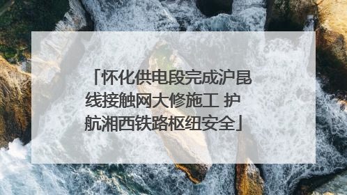 怀化供电段完成沪昆线接触网大修施工 护航湘西铁路枢纽安全
