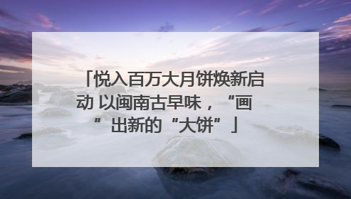 悦入百万大月饼焕新启动 以闽南古早味，“画”出新的“大饼”