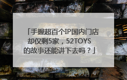 手握超百个IP国内门店却仅剩5家，52TOYS的故事还能讲下去吗？