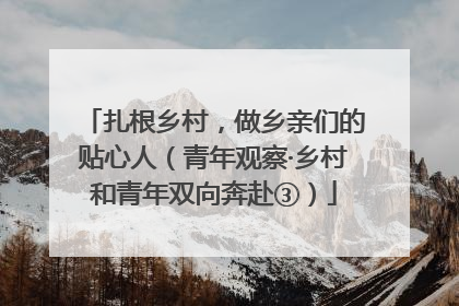 扎根乡村，做乡亲们的贴心人（青年观察·乡村和青年双向奔赴③）