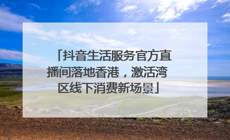 抖音生活服务官方直播间落地香港，激活湾区线下消费新场景