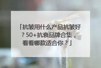 抗皱用什么产品抗皱好？50+抗衰品牌合集，看看哪款适合你？