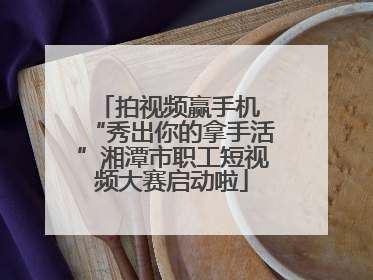 拍视频赢手机 “秀出你的拿手活”湘潭市职工短视频大赛启动啦