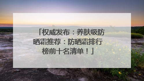 权威发布：养肤级防晒霜推荐：防晒霜排行榜前十名清单！