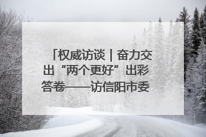 权威访谈｜奋力交出“两个更好”出彩答卷——访信阳市委书记蔡松涛