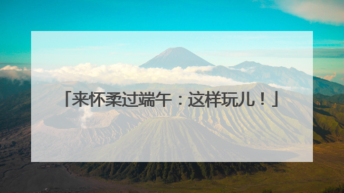 来怀柔过端午：这样玩儿！