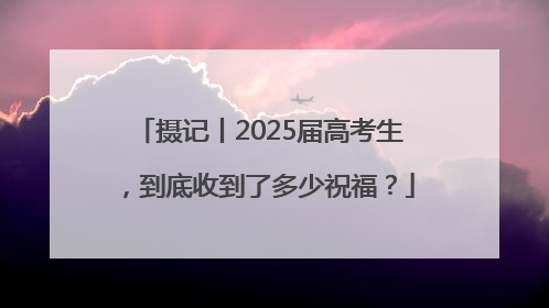 摄记丨2025届高考生，到底收到了多少祝福？