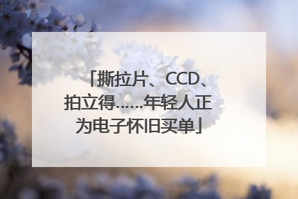 撕拉片、CCD、拍立得……年轻人正为电子怀旧买单