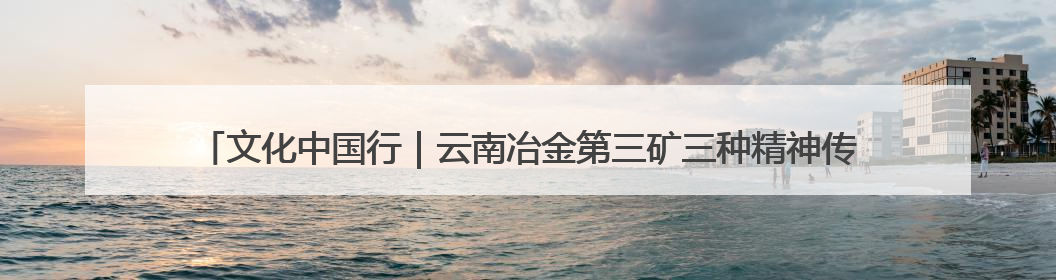文化中国行｜云南冶金第三矿三种精神传承馆启用：重温峥嵘岁月 细品冶金魅力