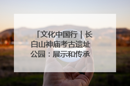 文化中国行｜长白山神庙考古遗址公园：展示和传承多民族文化交融