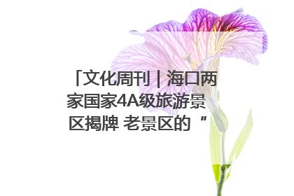 文化周刊｜海口两家国家4A级旅游景区揭牌 老景区的“焕新”密码