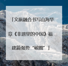 文旅融合书写山海华章《非遗里的中国》福建篇强势“破圈”