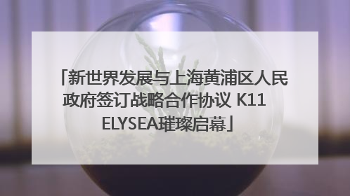 新世界发展与上海黄浦区人民政府签订战略合作协议 K11 ELYSEA璀璨启幕