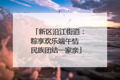 新区沿江街道：粽享欢乐端午情 民族团结一家亲