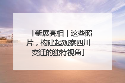 新展亮相｜这些照片，构建起观察四川变迁的独特视角
