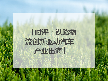 时评：铁路物流创新驱动汽车产业出海