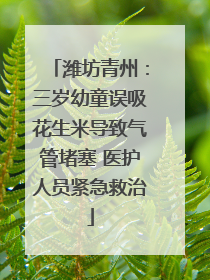 潍坊青州：三岁幼童误吸花生米导致气管堵塞 医护人员紧急救治