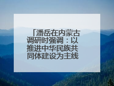 潘岳在内蒙古调研时强调：以推进中华民族共同体建设为主线推动边疆民族地区高质量发展