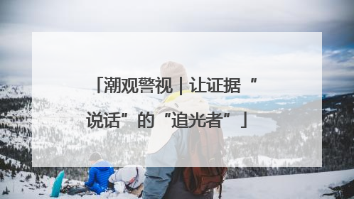 潮观警视｜让证据“说话”的“追光者”