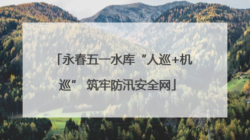永春五一水库“人巡+机巡” 筑牢防汛安全网