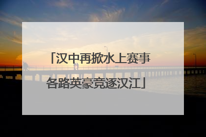 汉中再掀水上赛事 各路英豪竞逐汉江