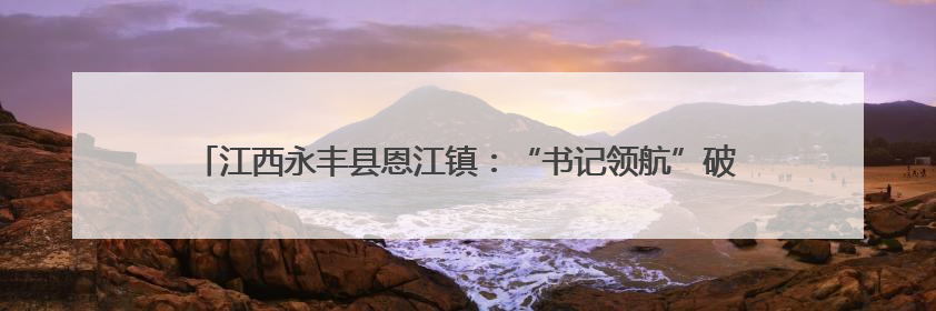 江西永丰县恩江镇：“书记领航”破困局 特色产业盘活集体经济新引擎