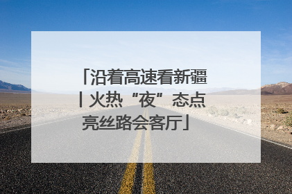沿着高速看新疆丨火热“夜”态点亮丝路会客厅