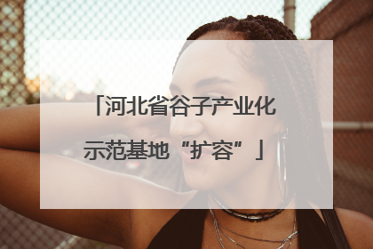 河北省谷子产业化示范基地“扩容”