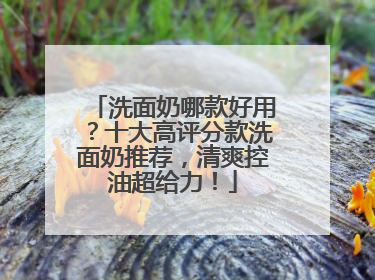 洗面奶哪款好用？十大高评分款洗面奶推荐，清爽控油超给力！