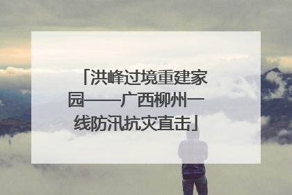 洪峰过境重建家园——广西柳州一线防汛抗灾直击