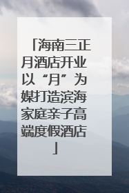 海南三正月酒店开业以“月”为媒打造滨海家庭亲子高端度假酒店