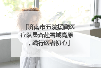 济南市五院援藏医疗队员奔赴雪域高原，践行医者初心