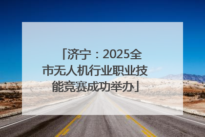 济宁：2025全市无人机行业职业技能竞赛成功举办