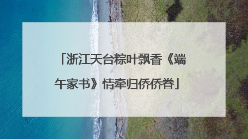 浙江天台粽叶飘香《端午家书》情牵归侨侨眷