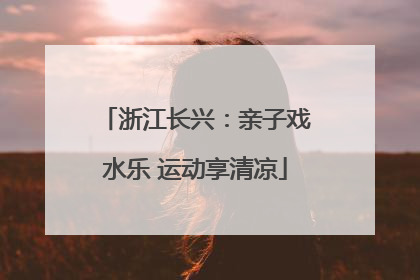 浙江长兴：亲子戏水乐 运动享清凉